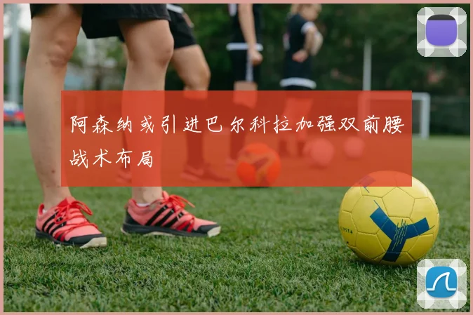阿森纳或引进巴尔科拉加强双前腰战术布局