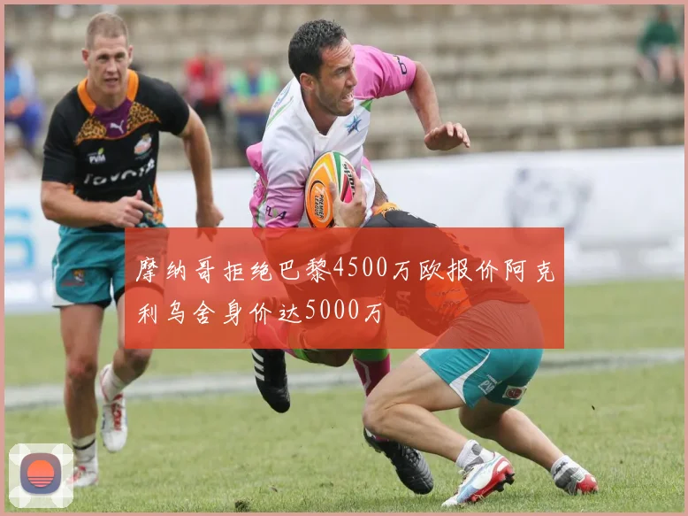 摩纳哥拒绝巴黎4500万欧报价阿克利乌舍身价达5000万