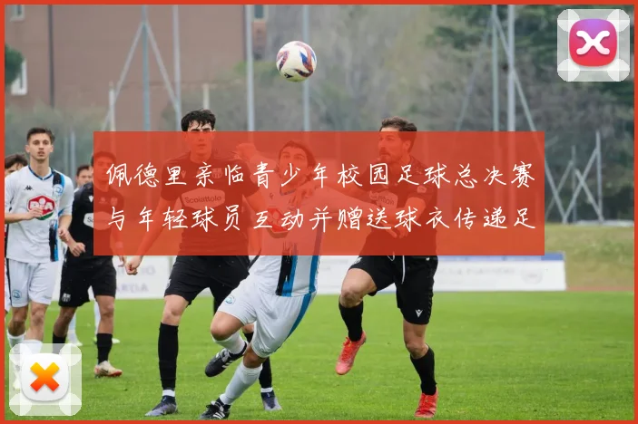 佩德里亲临青少年校园足球总决赛与年轻球员互动并赠送球衣传递足球精神