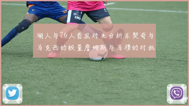 湖人与76人首发对决分析东契奇与马克西的较量詹姆斯与马穆的对抗大帝与凯斯勒的比拼