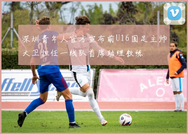 深圳青年人官方宣布前U16国足主帅大卫担任一线队首席助理教练