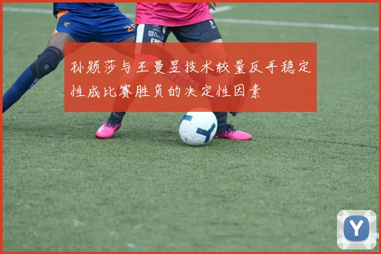 孙颖莎与王曼昱技术较量反手稳定性成比赛胜负的决定性因素