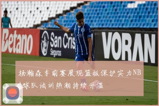 杨瀚森季前赛展现篮板保护实力NBA球队试训热潮持续升温