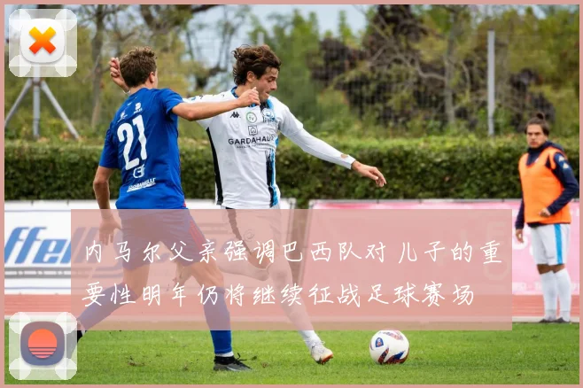 内马尔父亲强调巴西队对儿子的重要性明年仍将继续征战足球赛场