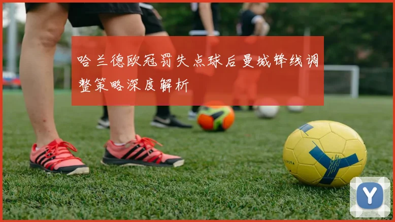 哈兰德欧冠罚失点球后曼城锋线调整策略深度解析