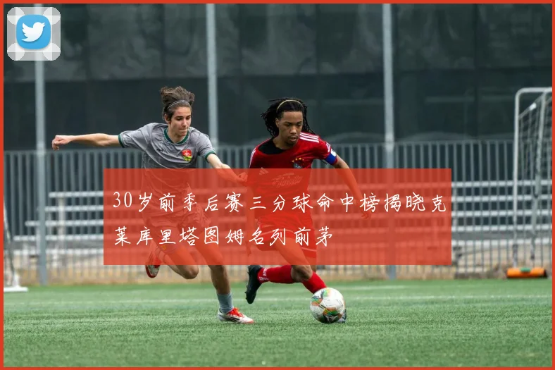 30岁前季后赛三分球命中榜揭晓克莱库里塔图姆名列前茅