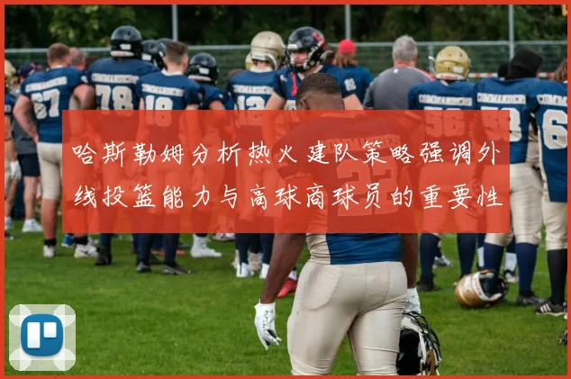 哈斯勒姆分析热火建队策略强调外线投篮能力与高球商球员的重要性