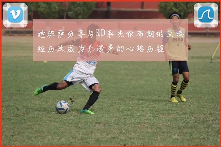 迪班萨分享与KD和杰伦布朗的交流经历及成为乐透秀的心路历程
