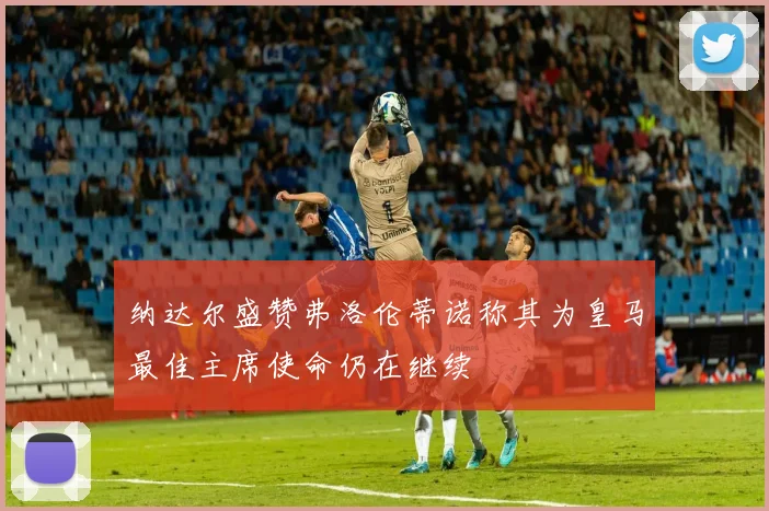 纳达尔盛赞弗洛伦蒂诺称其为皇马最佳主席使命仍在继续